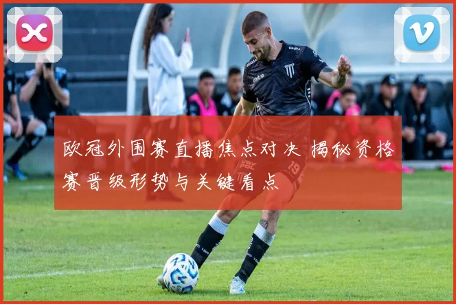 欧冠外围赛直播焦点对决 揭秘资格赛晋级形势与关键看点