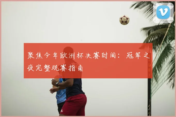 聚焦今年欧洲杯决赛时间:冠军之夜完整观赛指南