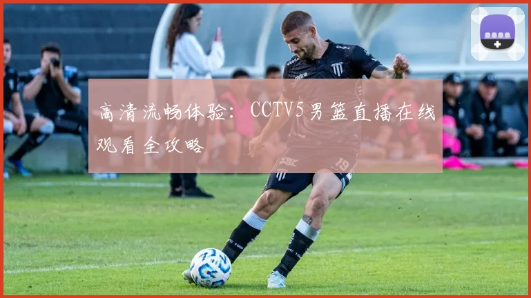 高清流畅体验：CCTV5男篮直播在线观看全攻略