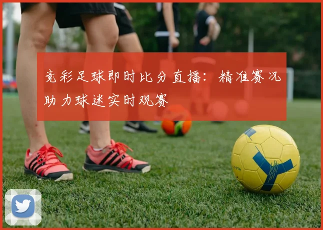 竞彩足球即时比分直播：精准赛况助力球迷实时观赛
