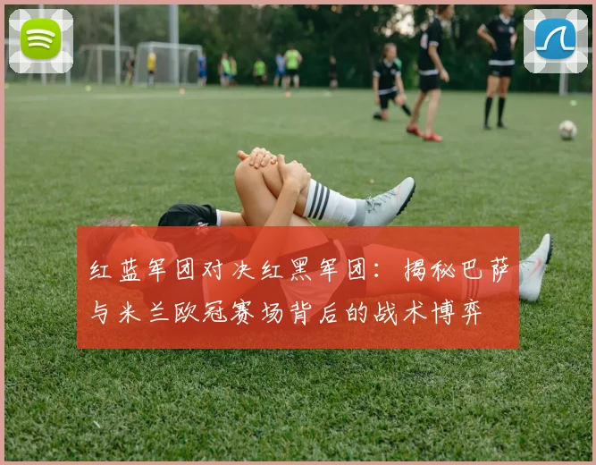 红蓝军团对决红黑军团：揭秘巴萨与米兰欧冠赛场背后的战术博弈